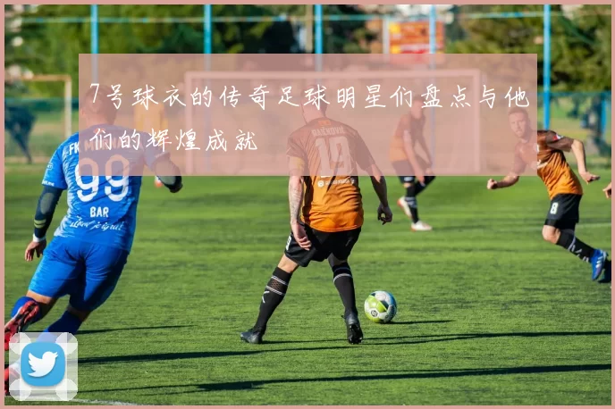 7号球衣的传奇足球明星们盘点与他们的辉煌成就