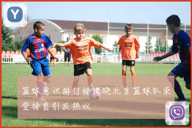 篮球意识排行榜揭晓北京篮球队荣登榜首引发热议