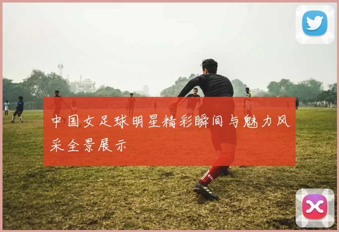 中国女足球明星精彩瞬间与魅力风采全景展示