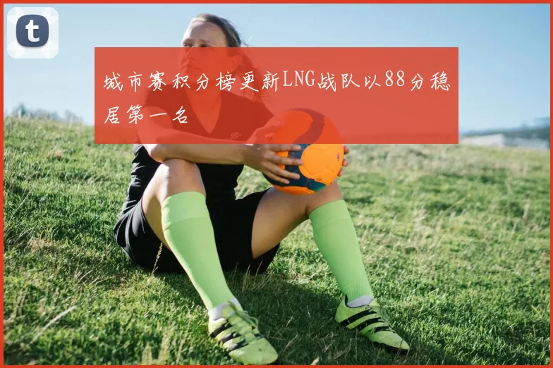 城市赛积分榜更新LNG战队以88分稳居第一名