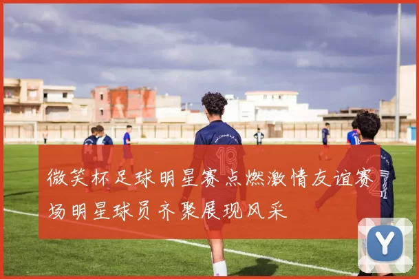 微笑杯足球明星赛点燃激情友谊赛场明星球员齐聚展现风采