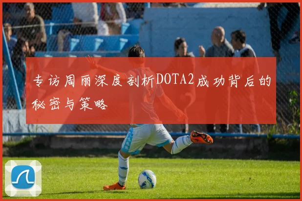 专访周丽深度剖析DOTA2成功背后的秘密与策略