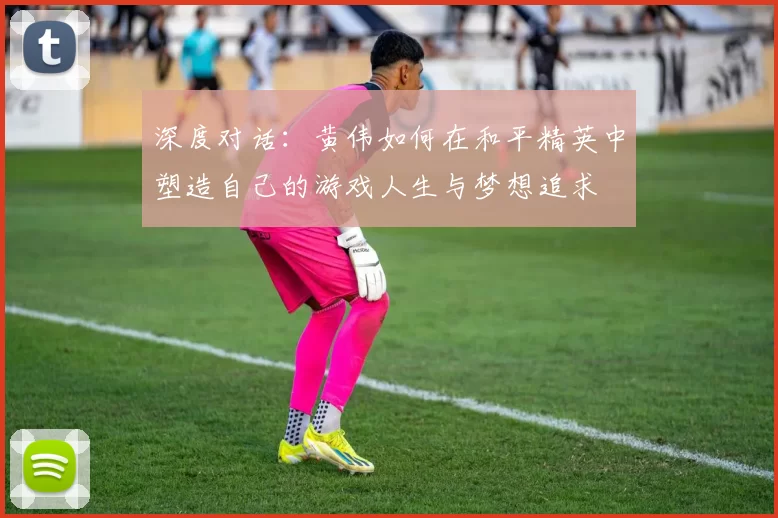 深度对话：黄伟如何在和平精英中塑造自己的游戏人生与梦想追求