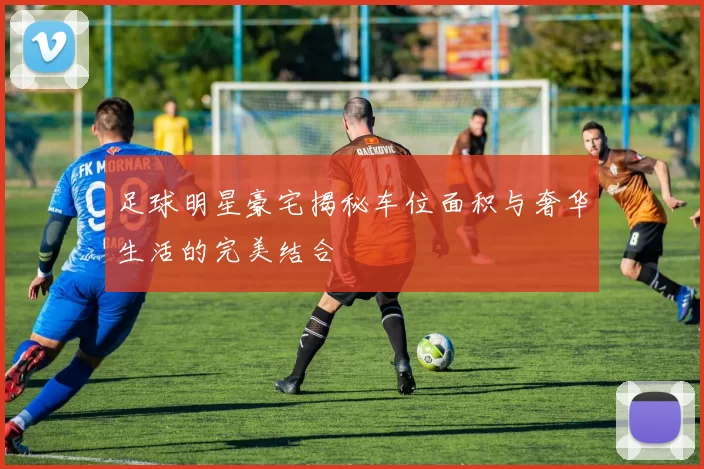 足球明星豪宅揭秘车位面积与奢华生活的完美结合