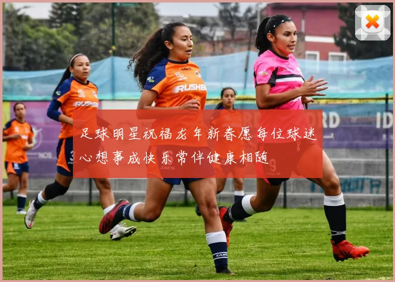 足球明星祝福龙年新春愿每位球迷心想事成快乐常伴健康相随