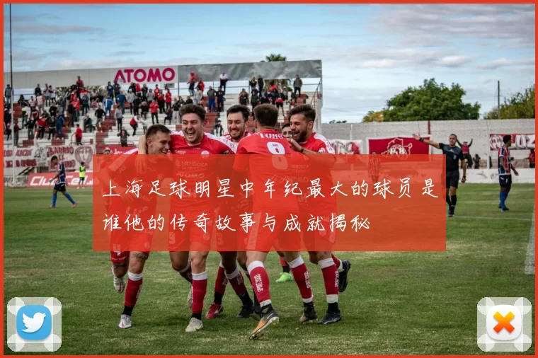 上海足球明星中年纪最大的球员是谁他的传奇故事与成就揭秘