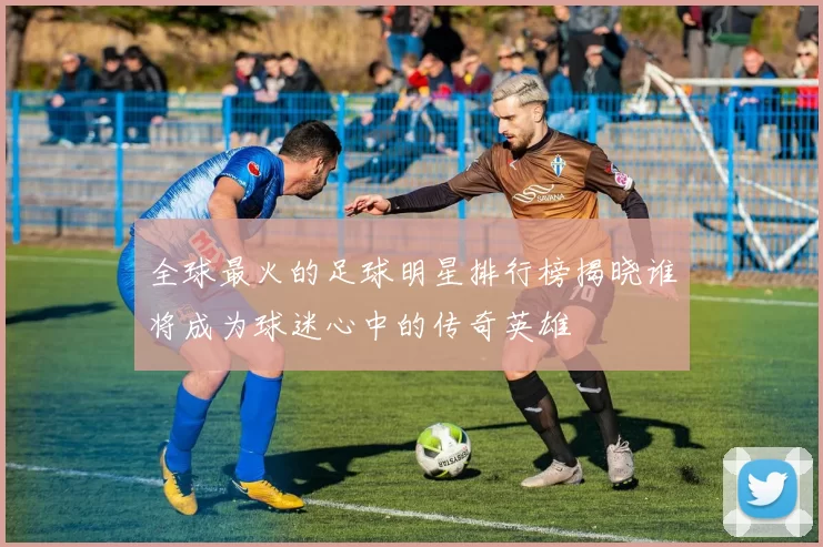 全球最火的足球明星排行榜揭晓谁将成为球迷心中的传奇英雄