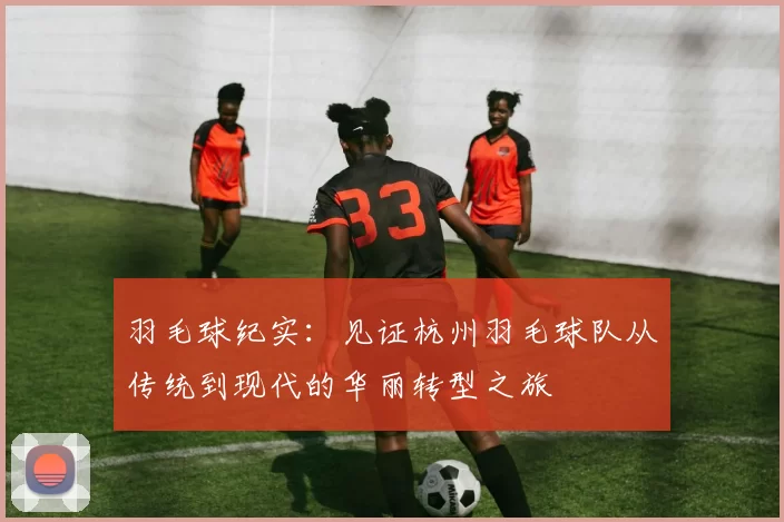羽毛球纪实：见证杭州羽毛球队从传统到现代的华丽转型之旅