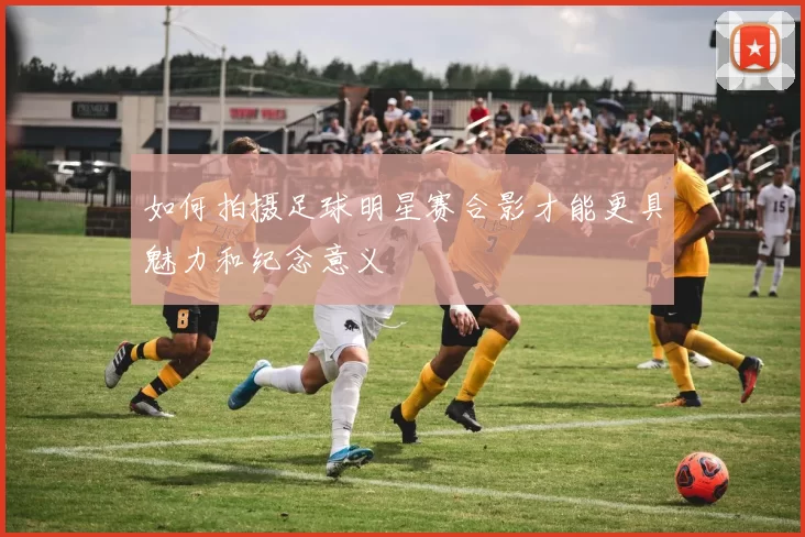 如何拍摄足球明星赛合影才能更具魅力和纪念意义