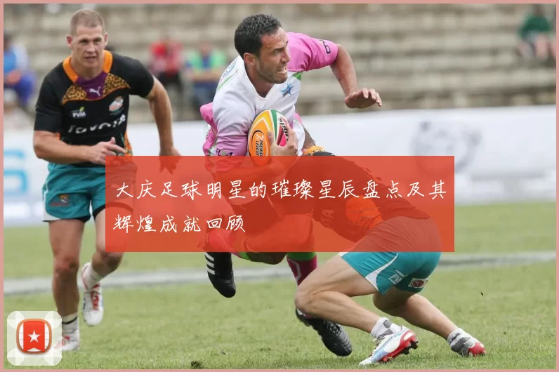 大庆足球明星的璀璨星辰盘点及其辉煌成就回顾