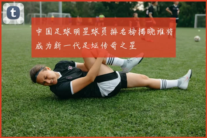 中国足球明星球员排名榜揭晓谁将成为新一代足坛传奇之星