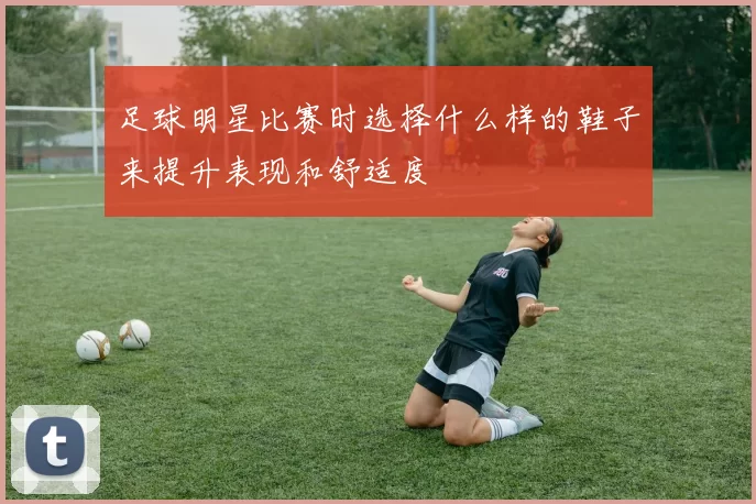 足球明星比赛时选择什么样的鞋子来提升表现和舒适度