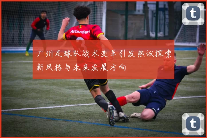 广州足球队战术变革引发热议探索新风格与未来发展方向