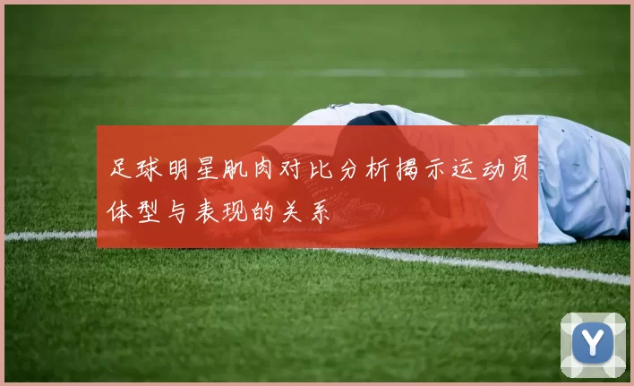 足球明星肌肉对比分析揭示运动员体型与表现的关系