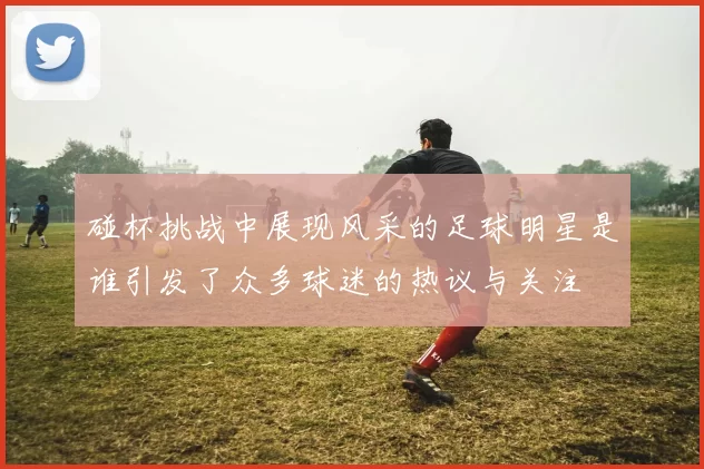 碰杯挑战中展现风采的足球明星是谁引发了众多球迷的热议与关注