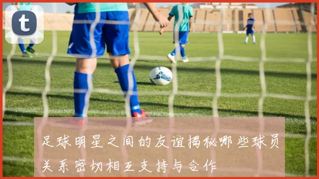 足球明星之间的友谊揭秘哪些球员关系密切相互支持与合作