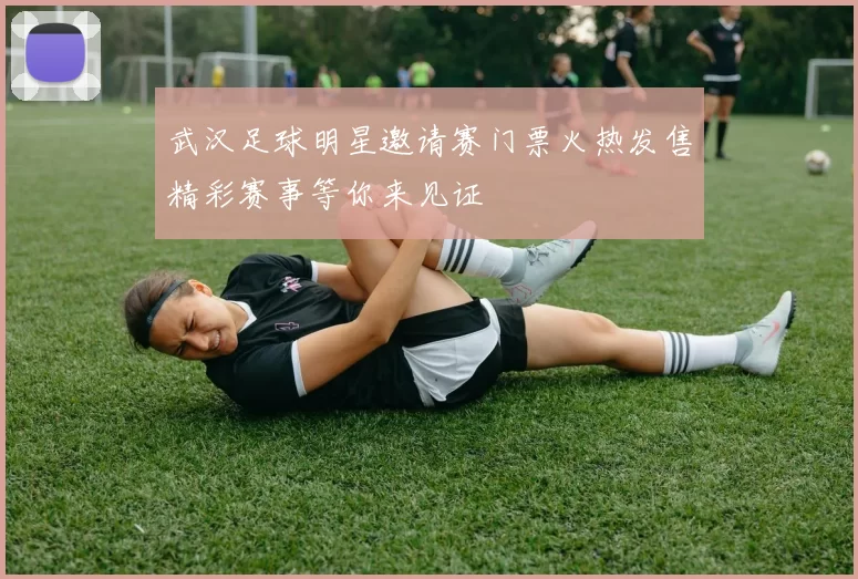武汉足球明星邀请赛门票火热发售精彩赛事等你来见证