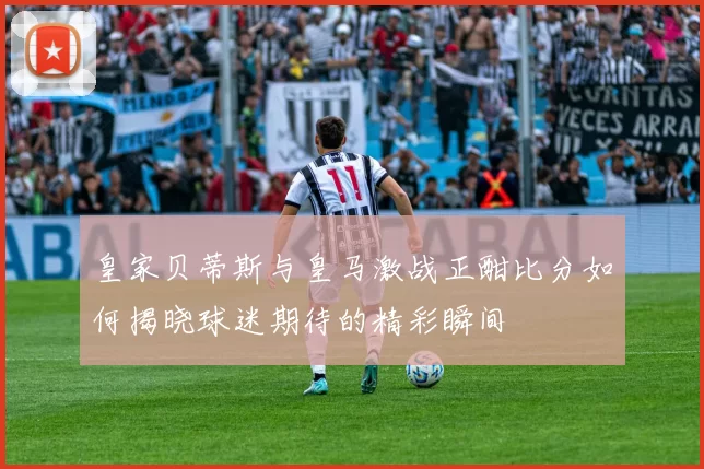 皇家贝蒂斯与皇马激战正酣比分如何揭晓球迷期待的精彩瞬间