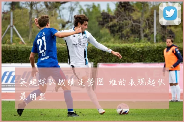 英超球队战绩走势图 谁的表现起伏最明显