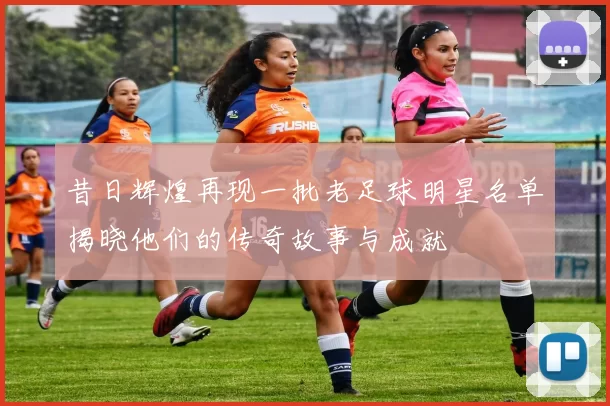 昔日辉煌再现一批老足球明星名单揭晓他们的传奇故事与成就