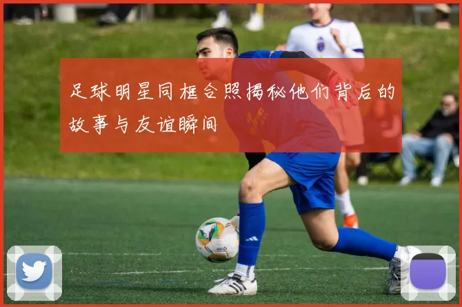 足球明星同框合照揭秘他们背后的故事与友谊瞬间