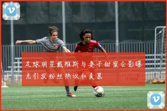 足球明星戴维斯与妻子甜蜜合影曝光引发粉丝热议和羡慕