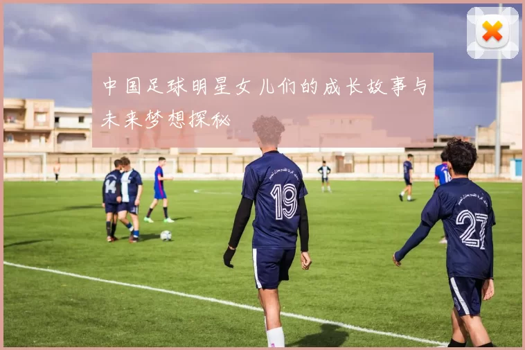 中国足球明星女儿们的成长故事与未来梦想探秘