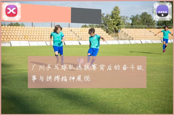 广州乒乓球队选拔赛背后的奋斗故事与拼搏精神展现