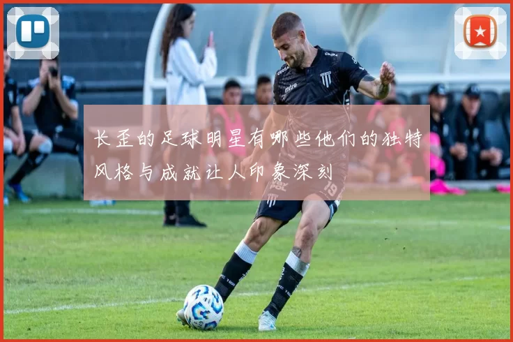 长歪的足球明星有哪些他们的独特风格与成就让人印象深刻