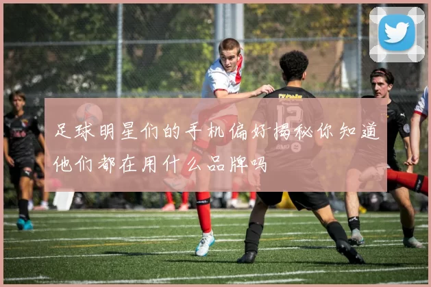 足球明星们的手机偏好揭秘你知道他们都在用什么品牌吗