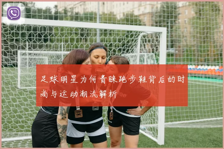 足球明星为何青睐跑步鞋背后的时尚与运动潮流解析