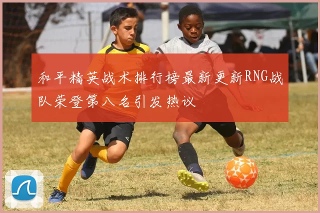 和平精英战术排行榜最新更新RNG战队荣登第八名引发热议