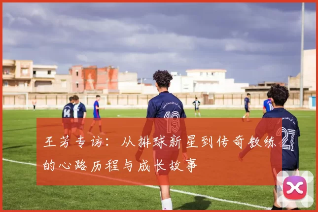 王芳专访：从排球新星到传奇教练的心路历程与成长故事