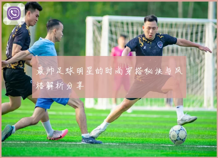 最帅足球明星的时尚穿搭秘诀与风格解析分享