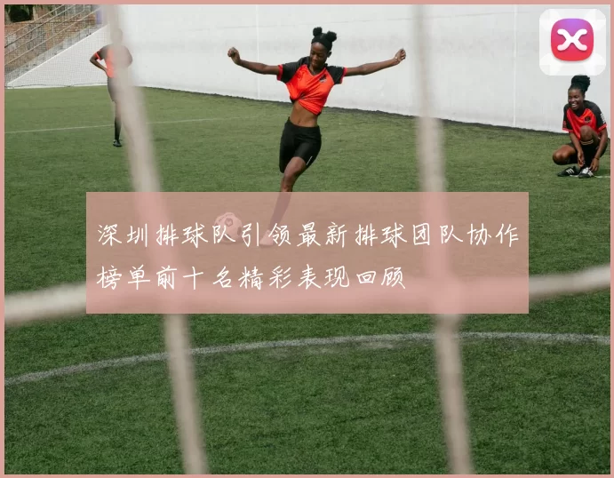 深圳排球队引领最新排球团队协作榜单前十名精彩表现回顾