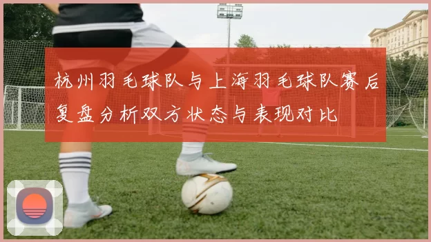 杭州羽毛球队与上海羽毛球队赛后复盘分析双方状态与表现对比