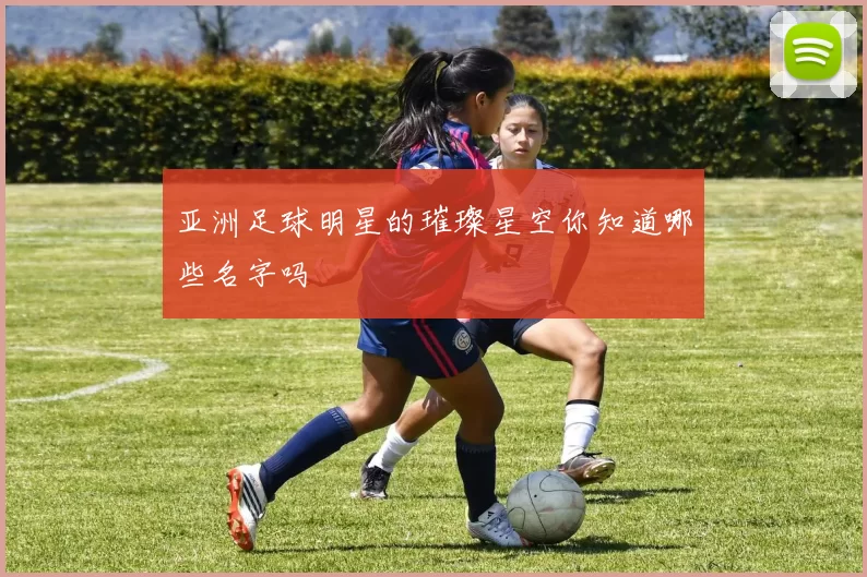 亚洲足球明星的璀璨星空你知道哪些名字吗