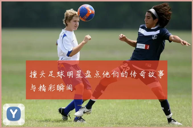 撞头足球明星盘点他们的传奇故事与精彩瞬间