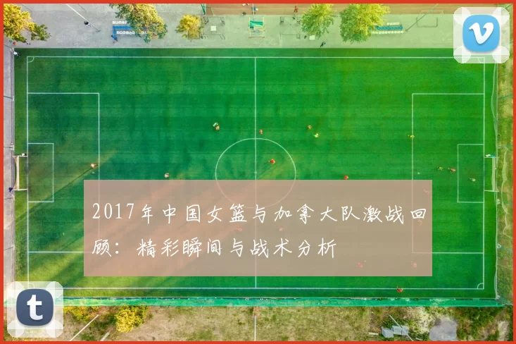 2017年中国女篮与加拿大队激战回顾：精彩瞬间与战术分析