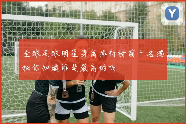 全球足球明星身高排行榜前十名揭秘你知道谁是最高的吗