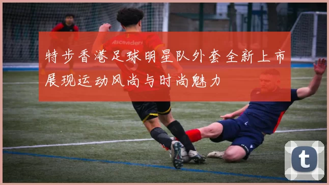 特步香港足球明星队外套全新上市展现运动风尚与时尚魅力