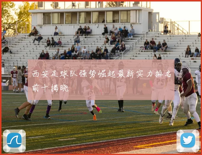 西安足球队强势崛起最新实力排名前十揭晓