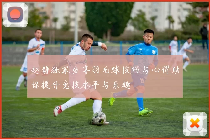 赵静独家分享羽毛球技巧与心得助你提升竞技水平与乐趣
