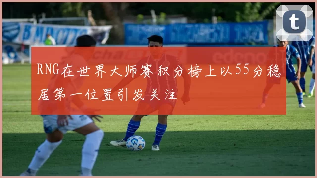 RNG在世界大师赛积分榜上以55分稳居第一位置引发关注