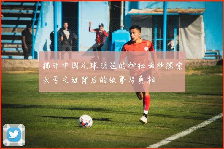 揭开中国足球明星的神秘面纱探索头号之谜背后的故事与真相