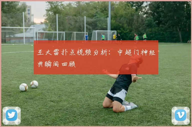 王大雷扑点视频分析：中超门神经典瞬间回顾