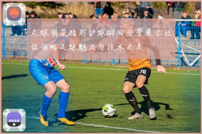 足球明星精彩护球瞬间全景展示让你领略足球魅力与技术之美