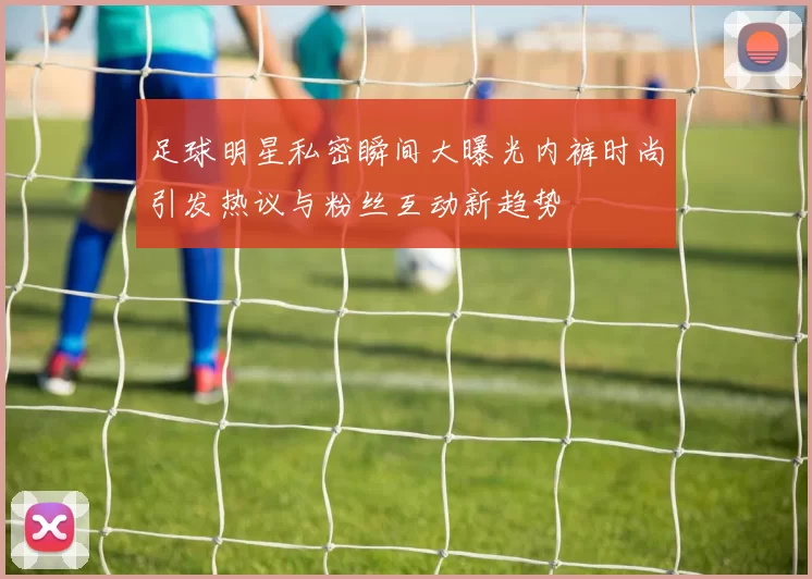足球明星私密瞬间大曝光内裤时尚引发热议与粉丝互动新趋势