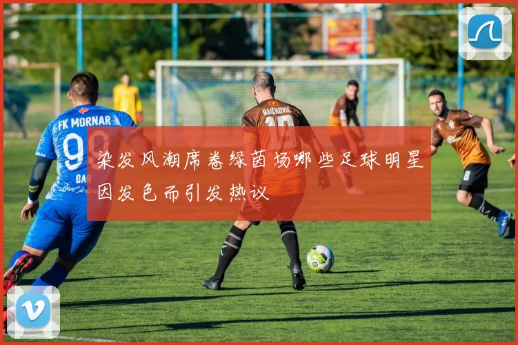 染发风潮席卷绿茵场哪些足球明星因发色而引发热议