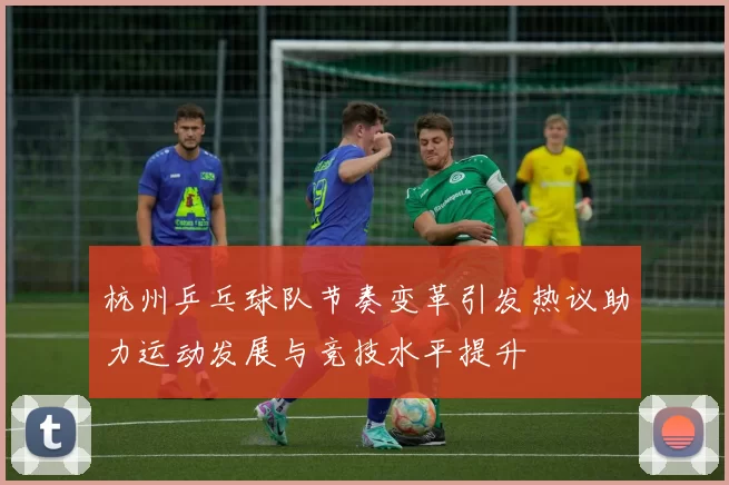 杭州乒乓球队节奏变革引发热议助力运动发展与竞技水平提升
